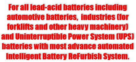 For all lead-acid batteries including automotive batties, industries (for forklifts and other heavy machinery) and uninterruptible power system (ups) batteries with most advance automated intelligent battery refurbish system.